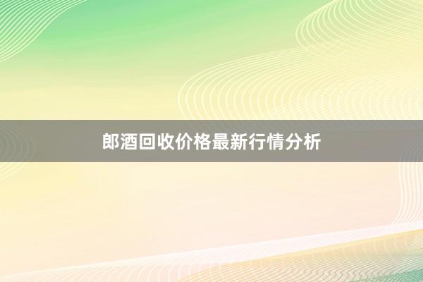 郎酒回收价格最新行情分析