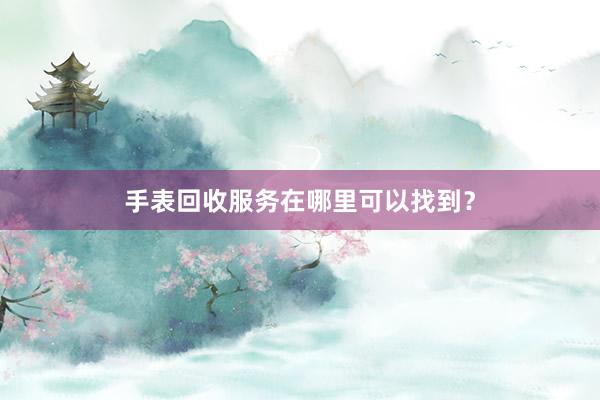 手表回收服务在哪里可以找到？